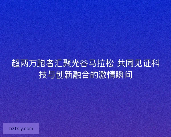 超两万跑者汇聚光谷马拉松 共同见证科技与创新融合的激情瞬间