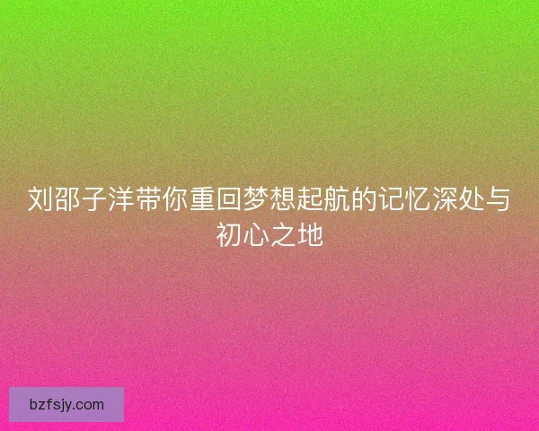 刘邵子洋带你重回梦想起航的记忆深处与初心之地