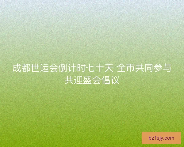 成都世运会倒计时七十天 全市共同参与共迎盛会倡议