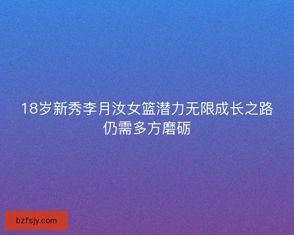 18岁新秀李月汝女篮潜力无限成长之路仍需多方磨砺