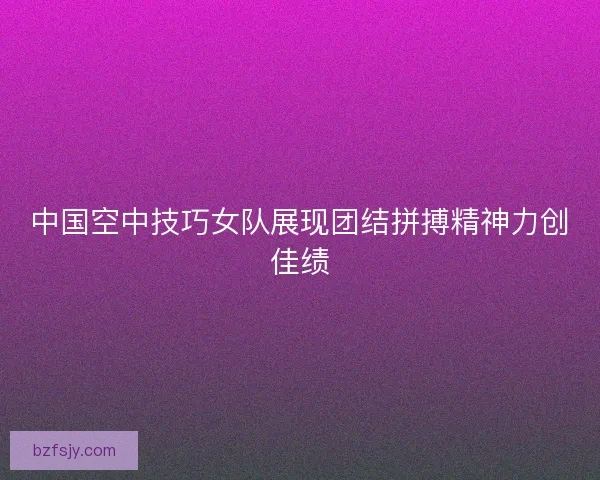 中国空中技巧女队展现团结拼搏精神力创佳绩