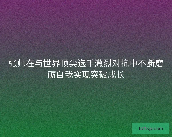 张帅在与世界顶尖选手激烈对抗中不断磨砺自我实现突破成长